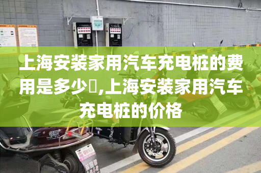 上海安装家用汽车充电桩的费用是多少​,上海安装家用汽车充电桩的价格
