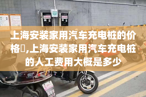 上海安装家用汽车充电桩的价格​,上海安装家用汽车充电桩的人工费用大概是多少