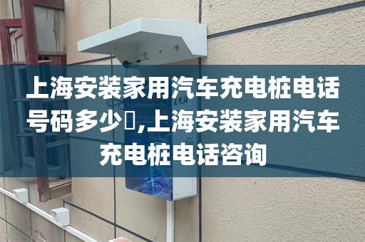 上海安装家用汽车充电桩电话号码多少​,上海安装家用汽车充电桩电话咨询