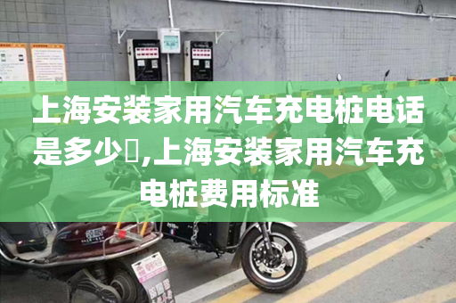 上海安装家用汽车充电桩电话是多少​,上海安装家用汽车充电桩费用标准