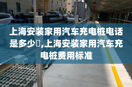上海安装家用汽车充电桩电话是多少​,上海安装家用汽车充电桩费用标准