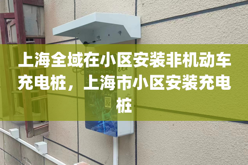 上海全域在小区安装非机动车充电桩，上海市小区安装充电桩
