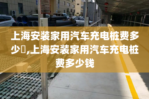 上海安装家用汽车充电桩费多少​,上海安装家用汽车充电桩费多少钱