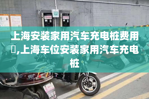 上海安装家用汽车充电桩费用​,上海车位安装家用汽车充电桩