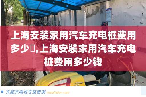 上海安装家用汽车充电桩费用多少​,上海安装家用汽车充电桩费用多少钱