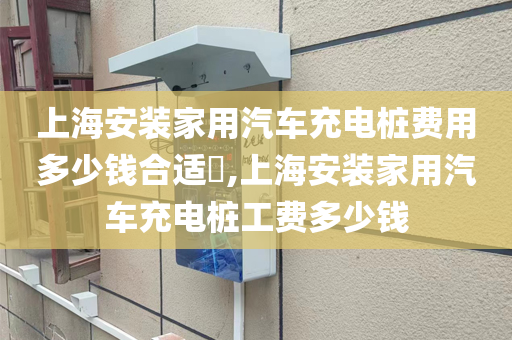 上海安装家用汽车充电桩费用多少钱合适​,上海安装家用汽车充电桩工费多少钱