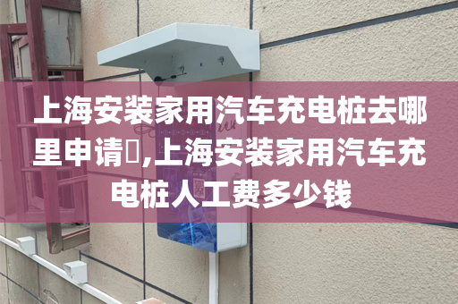 上海安装家用汽车充电桩去哪里申请​,上海安装家用汽车充电桩人工费多少钱
