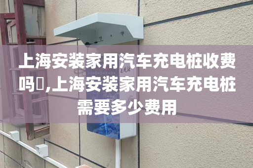 上海安装家用汽车充电桩收费吗​,上海安装家用汽车充电桩需要多少费用