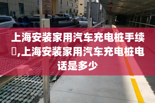 上海安装家用汽车充电桩手续​,上海安装家用汽车充电桩电话是多少