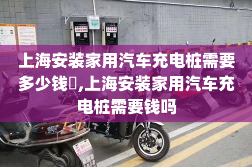 上海安装家用汽车充电桩需要多少钱​,上海安装家用汽车充电桩需要钱吗