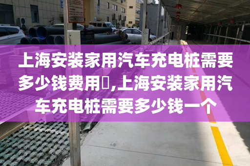 上海安装家用汽车充电桩需要多少钱费用​,上海安装家用汽车充电桩需要多少钱一个