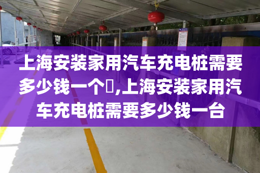 上海安装家用汽车充电桩需要多少钱一个​,上海安装家用汽车充电桩需要多少钱一台