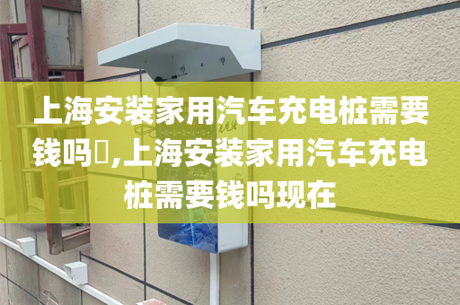 上海安装家用汽车充电桩需要钱吗​,上海安装家用汽车充电桩需要钱吗现在