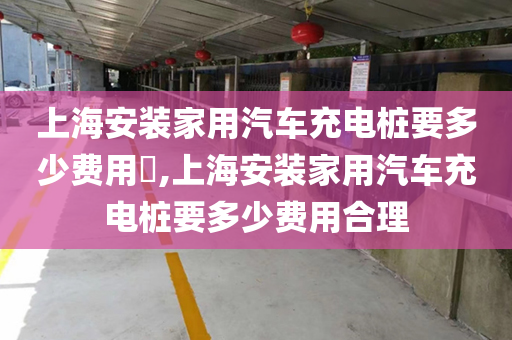 上海安装家用汽车充电桩要多少费用​,上海安装家用汽车充电桩要多少费用合理
