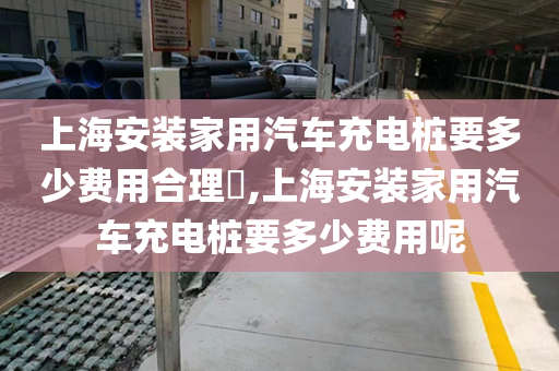 上海安装家用汽车充电桩要多少费用合理​,上海安装家用汽车充电桩要多少费用呢