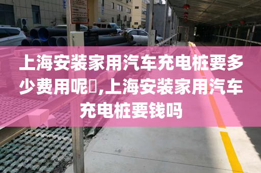 上海安装家用汽车充电桩要多少费用呢​,上海安装家用汽车充电桩要钱吗