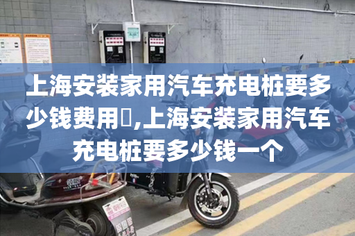 上海安装家用汽车充电桩要多少钱费用​,上海安装家用汽车充电桩要多少钱一个