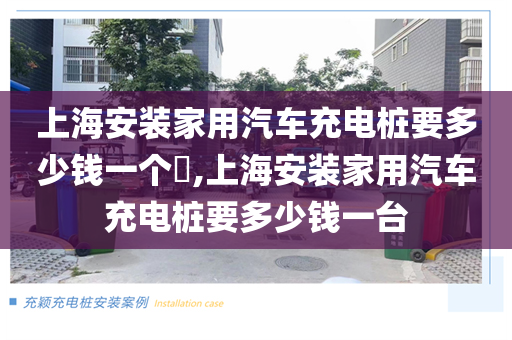 上海安装家用汽车充电桩要多少钱一个​,上海安装家用汽车充电桩要多少钱一台