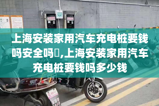 上海安装家用汽车充电桩要钱吗安全吗​,上海安装家用汽车充电桩要钱吗多少钱