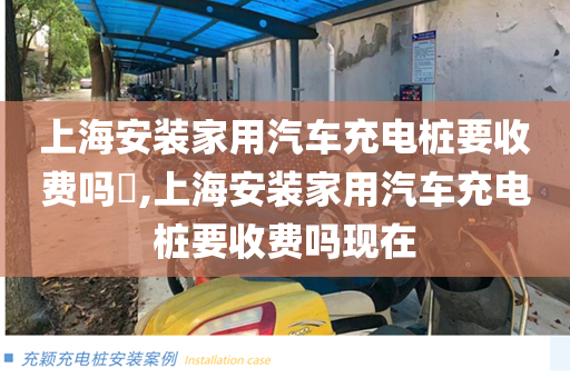 上海安装家用汽车充电桩要收费吗​,上海安装家用汽车充电桩要收费吗现在