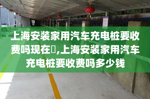 上海安装家用汽车充电桩要收费吗现在​,上海安装家用汽车充电桩要收费吗多少钱