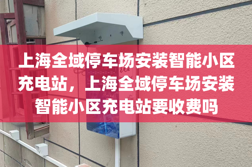 上海全域停车场安装智能小区充电站，上海全域停车场安装智能小区充电站要收费吗