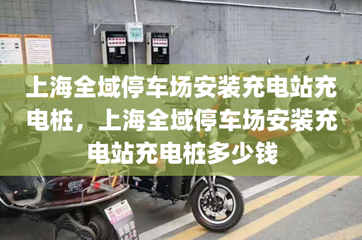 上海全域停车场安装充电站充电桩，上海全域停车场安装充电站充电桩多少钱