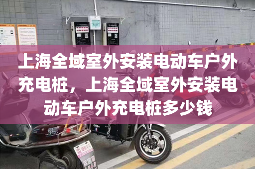 上海全域室外安装电动车户外充电桩，上海全域室外安装电动车户外充电桩多少钱