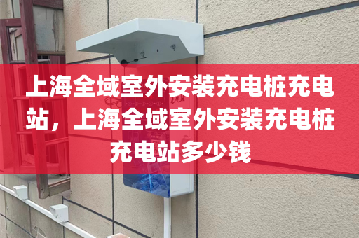 上海全域室外安装充电桩充电站，上海全域室外安装充电桩充电站多少钱
