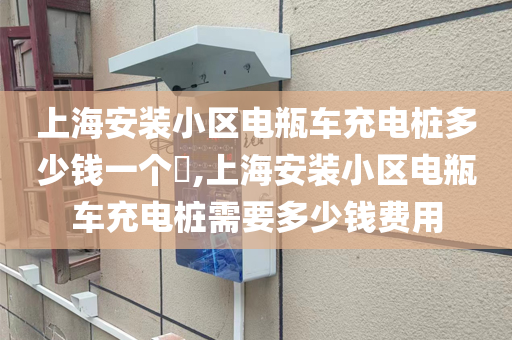 上海安装小区电瓶车充电桩多少钱一个​,上海安装小区电瓶车充电桩需要多少钱费用