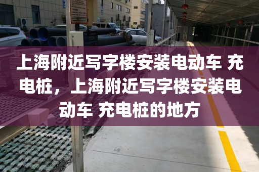 上海附近写字楼安装电动车 充电桩，上海附近写字楼安装电动车 充电桩的地方