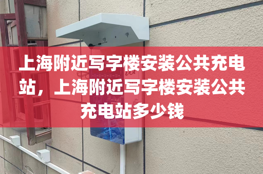 上海附近写字楼安装公共充电站，上海附近写字楼安装公共充电站多少钱