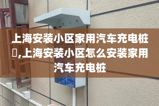 上海安装小区家用汽车充电桩​,上海安装小区怎么安装家用汽车充电桩