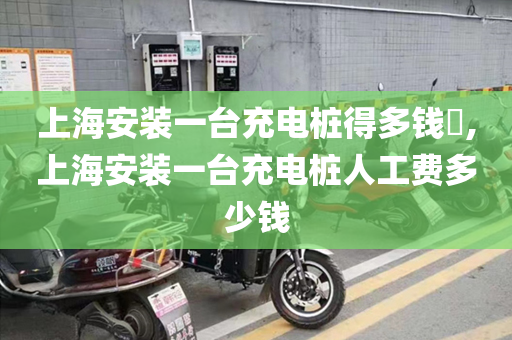 上海安装一台充电桩得多钱​,上海安装一台充电桩人工费多少钱