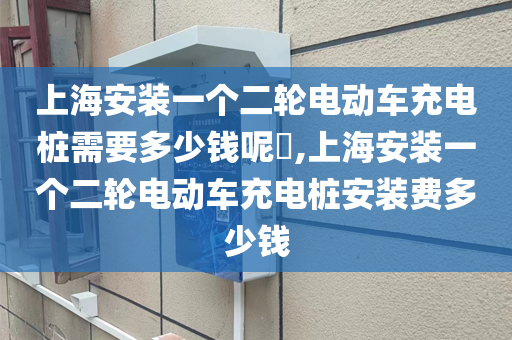 上海安装一个二轮电动车充电桩需要多少钱呢​,上海安装一个二轮电动车充电桩安装费多少钱