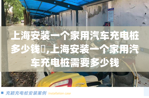 上海安装一个家用汽车充电桩多少钱​,上海安装一个家用汽车充电桩需要多少钱