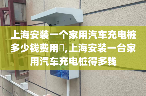 上海安装一个家用汽车充电桩多少钱费用​,上海安装一台家用汽车充电桩得多钱