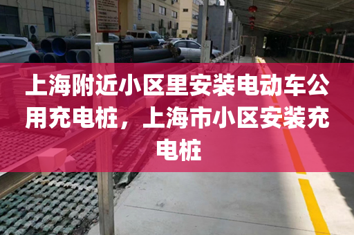 上海附近小区里安装电动车公用充电桩，上海市小区安装充电桩