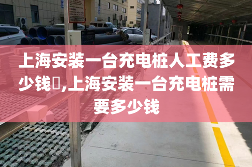 上海安装一台充电桩人工费多少钱​,上海安装一台充电桩需要多少钱