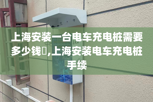 上海安装一台电车充电桩需要多少钱​,上海安装电车充电桩手续