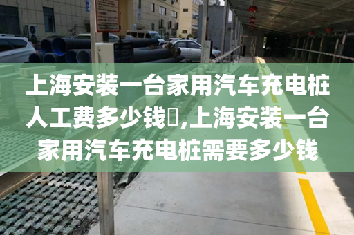 上海安装一台家用汽车充电桩人工费多少钱​,上海安装一台家用汽车充电桩需要多少钱