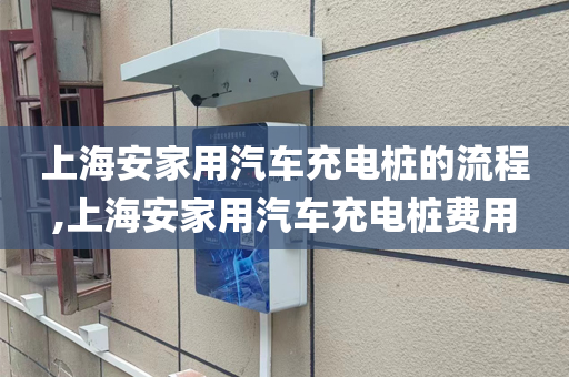 上海安家用汽车充电桩的流程,上海安家用汽车充电桩费用