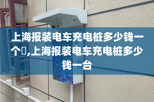 上海报装电车充电桩多少钱一个​,上海报装电车充电桩多少钱一台