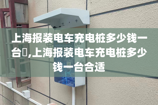 上海报装电车充电桩多少钱一台​,上海报装电车充电桩多少钱一台合适