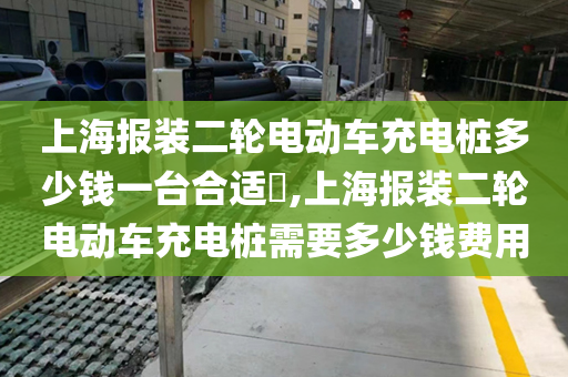 上海报装二轮电动车充电桩多少钱一台合适​,上海报装二轮电动车充电桩需要多少钱费用
