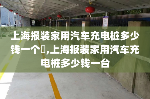 上海报装家用汽车充电桩多少钱一个​,上海报装家用汽车充电桩多少钱一台
