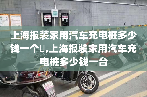 上海报装家用汽车充电桩多少钱一个​,上海报装家用汽车充电桩多少钱一台