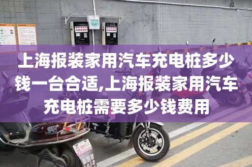 上海报装家用汽车充电桩多少钱一台合适,上海报装家用汽车充电桩需要多少钱费用