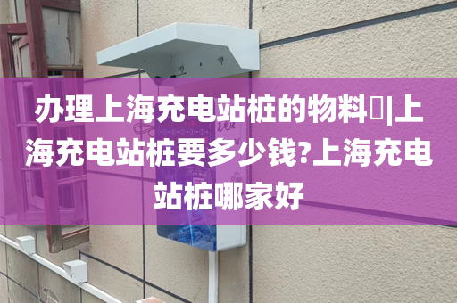 办理上海充电站桩的物料​|上海充电站桩要多少钱?上海充电站桩哪家好