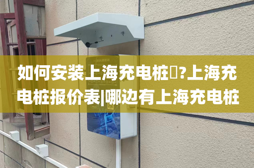 如何安装上海充电桩​?上海充电桩报价表|哪边有上海充电桩